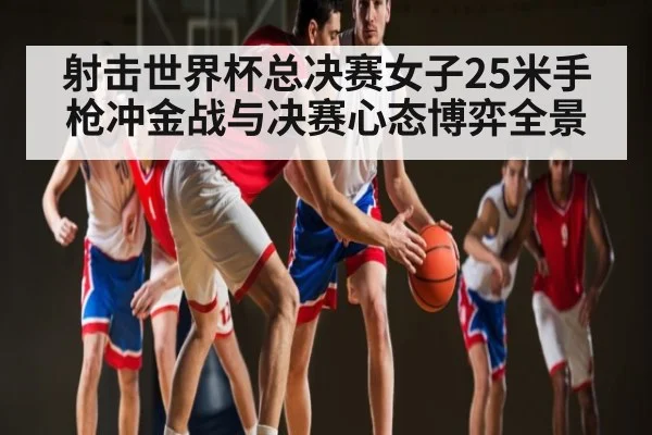 射击世界杯总决赛女子25米手枪冲金战与决赛心态博弈全景