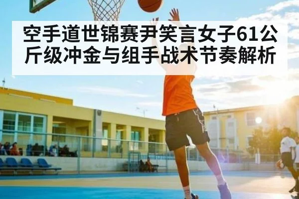 空手道世锦赛尹笑言女子61公斤级冲金与组手战术节奏解析
