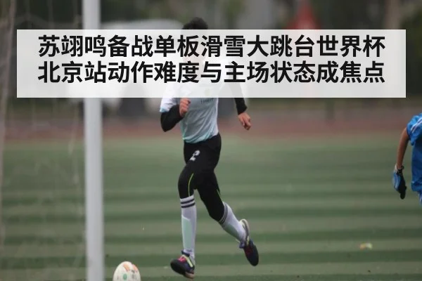 苏翊鸣备战单板滑雪大跳台世界杯北京站动作难度与主场状态成焦点