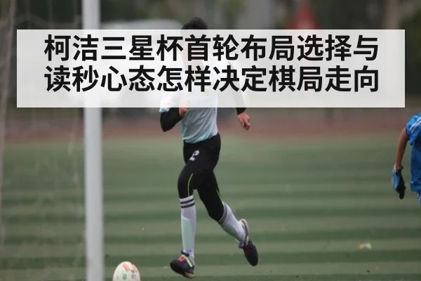 柯洁三星杯首轮布局选择与读秒心态怎样决定棋局走向